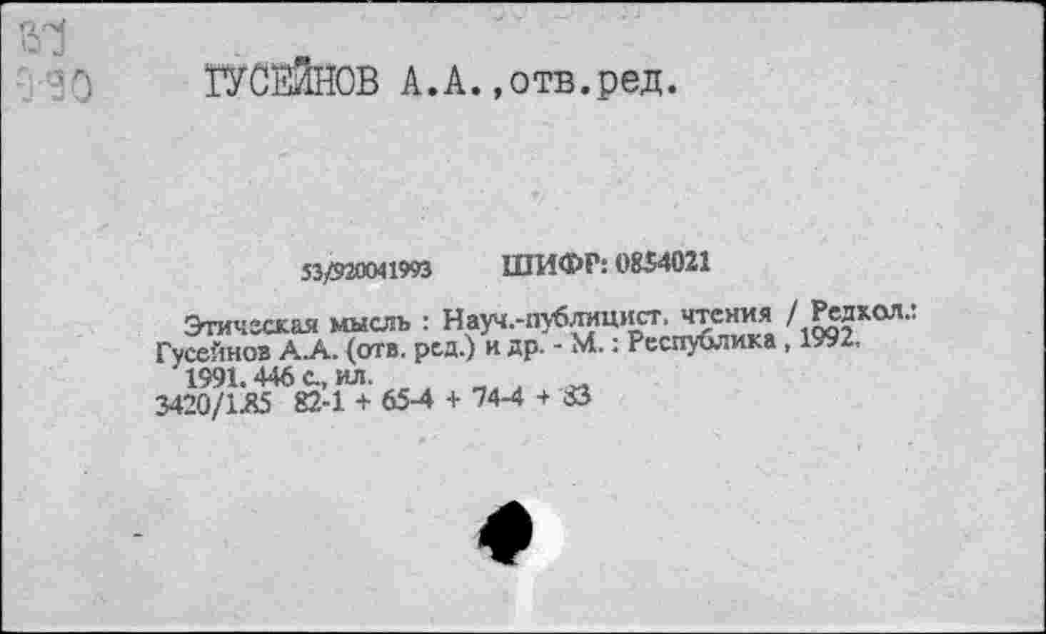 ﻿О .1
ГУСЕЙНОВ А.А.»отв.ред.
53/920041993 ШИФР: 0834021
Этическая мысль : Науч.-публицист. чтения /Редкая..
Гусейнов А.А. (отв. ред.) и др. - М.: Республика, 1992, 1991.446 с., ил
3420/1.85 82.-1 + 65-4 + 74-4 + 83